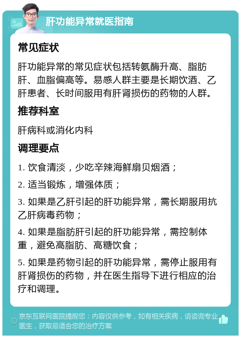 肝功能异常就医指南 常见症状 肝功能异常的常见症状包括转氨酶升高、脂肪肝、血脂偏高等。易感人群主要是长期饮酒、乙肝患者、长时间服用有肝肾损伤的药物的人群。 推荐科室 肝病科或消化内科 调理要点 1. 饮食清淡，少吃辛辣海鲜扇贝烟酒； 2. 适当锻炼，增强体质； 3. 如果是乙肝引起的肝功能异常，需长期服用抗乙肝病毒药物； 4. 如果是脂肪肝引起的肝功能异常，需控制体重，避免高脂肪、高糖饮食； 5. 如果是药物引起的肝功能异常，需停止服用有肝肾损伤的药物，并在医生指导下进行相应的治疗和调理。