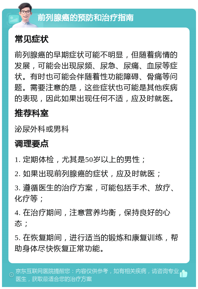 前列腺癌的预防和治疗指南 常见症状 前列腺癌的早期症状可能不明显，但随着病情的发展，可能会出现尿频、尿急、尿痛、血尿等症状。有时也可能会伴随着性功能障碍、骨痛等问题。需要注意的是，这些症状也可能是其他疾病的表现，因此如果出现任何不适，应及时就医。 推荐科室 泌尿外科或男科 调理要点 1. 定期体检，尤其是50岁以上的男性； 2. 如果出现前列腺癌的症状，应及时就医； 3. 遵循医生的治疗方案，可能包括手术、放疗、化疗等； 4. 在治疗期间，注意营养均衡，保持良好的心态； 5. 在恢复期间，进行适当的锻炼和康复训练，帮助身体尽快恢复正常功能。