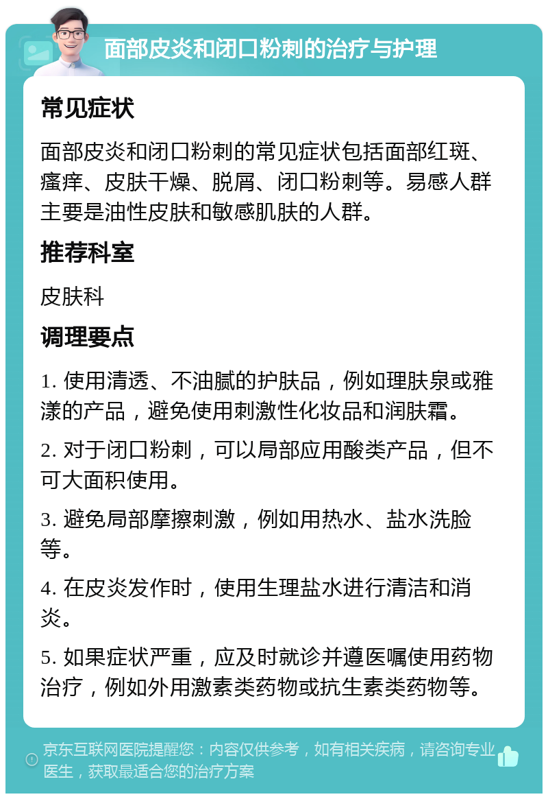 面部皮炎和闭口粉刺的治疗与护理 常见症状 面部皮炎和闭口粉刺的常见症状包括面部红斑、瘙痒、皮肤干燥、脱屑、闭口粉刺等。易感人群主要是油性皮肤和敏感肌肤的人群。 推荐科室 皮肤科 调理要点 1. 使用清透、不油腻的护肤品，例如理肤泉或雅漾的产品，避免使用刺激性化妆品和润肤霜。 2. 对于闭口粉刺，可以局部应用酸类产品，但不可大面积使用。 3. 避免局部摩擦刺激，例如用热水、盐水洗脸等。 4. 在皮炎发作时，使用生理盐水进行清洁和消炎。 5. 如果症状严重，应及时就诊并遵医嘱使用药物治疗，例如外用激素类药物或抗生素类药物等。