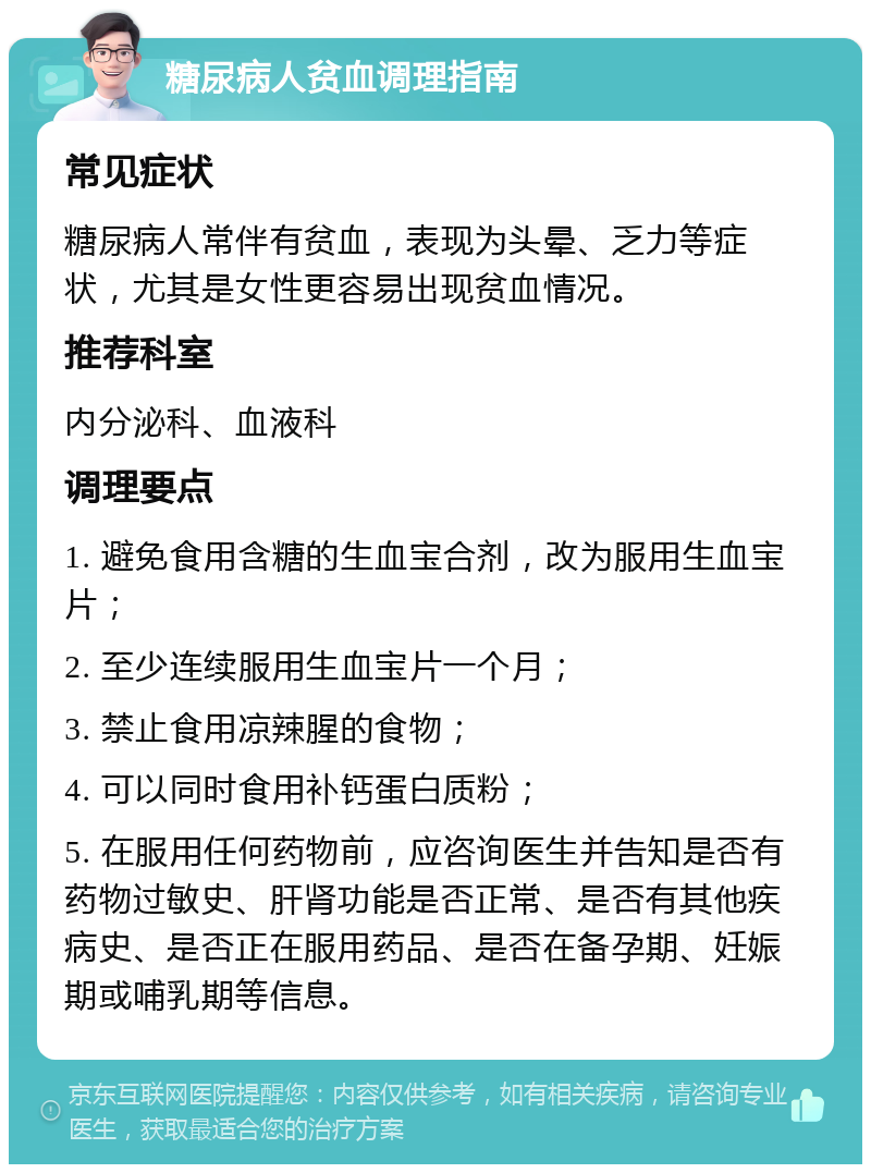 糖尿病人贫血调理指南 常见症状 糖尿病人常伴有贫血，表现为头晕、乏力等症状，尤其是女性更容易出现贫血情况。 推荐科室 内分泌科、血液科 调理要点 1. 避免食用含糖的生血宝合剂，改为服用生血宝片； 2. 至少连续服用生血宝片一个月； 3. 禁止食用凉辣腥的食物； 4. 可以同时食用补钙蛋白质粉； 5. 在服用任何药物前，应咨询医生并告知是否有药物过敏史、肝肾功能是否正常、是否有其他疾病史、是否正在服用药品、是否在备孕期、妊娠期或哺乳期等信息。