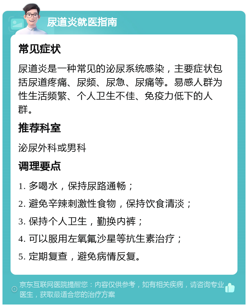 尿道炎就医指南 常见症状 尿道炎是一种常见的泌尿系统感染，主要症状包括尿道疼痛、尿频、尿急、尿痛等。易感人群为性生活频繁、个人卫生不佳、免疫力低下的人群。 推荐科室 泌尿外科或男科 调理要点 1. 多喝水，保持尿路通畅； 2. 避免辛辣刺激性食物，保持饮食清淡； 3. 保持个人卫生，勤换内裤； 4. 可以服用左氧氟沙星等抗生素治疗； 5. 定期复查，避免病情反复。