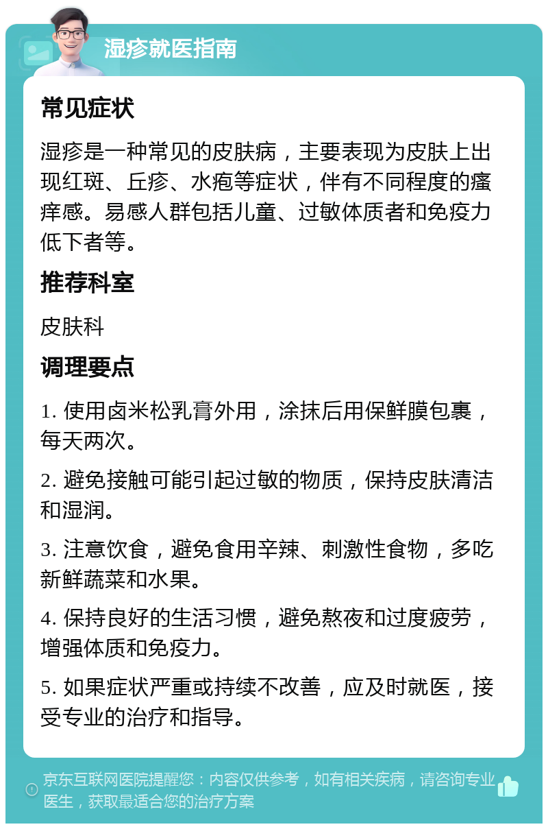 湿疹就医指南 常见症状 湿疹是一种常见的皮肤病，主要表现为皮肤上出现红斑、丘疹、水疱等症状，伴有不同程度的瘙痒感。易感人群包括儿童、过敏体质者和免疫力低下者等。 推荐科室 皮肤科 调理要点 1. 使用卤米松乳膏外用，涂抹后用保鲜膜包裹，每天两次。 2. 避免接触可能引起过敏的物质，保持皮肤清洁和湿润。 3. 注意饮食，避免食用辛辣、刺激性食物，多吃新鲜蔬菜和水果。 4. 保持良好的生活习惯，避免熬夜和过度疲劳，增强体质和免疫力。 5. 如果症状严重或持续不改善，应及时就医，接受专业的治疗和指导。