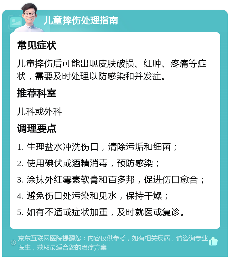 儿童摔伤处理指南 常见症状 儿童摔伤后可能出现皮肤破损、红肿、疼痛等症状，需要及时处理以防感染和并发症。 推荐科室 儿科或外科 调理要点 1. 生理盐水冲洗伤口，清除污垢和细菌； 2. 使用碘伏或酒精消毒，预防感染； 3. 涂抹外红霉素软膏和百多邦，促进伤口愈合； 4. 避免伤口处污染和见水，保持干燥； 5. 如有不适或症状加重，及时就医或复诊。