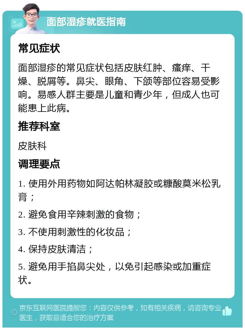 面部湿疹就医指南 常见症状 面部湿疹的常见症状包括皮肤红肿、瘙痒、干燥、脱屑等。鼻尖、眼角、下颌等部位容易受影响。易感人群主要是儿童和青少年，但成人也可能患上此病。 推荐科室 皮肤科 调理要点 1. 使用外用药物如阿达帕林凝胶或糠酸莫米松乳膏； 2. 避免食用辛辣刺激的食物； 3. 不使用刺激性的化妆品； 4. 保持皮肤清洁； 5. 避免用手掐鼻尖处，以免引起感染或加重症状。