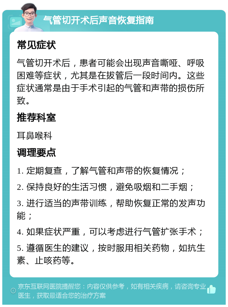 气管切开术后声音恢复指南 常见症状 气管切开术后，患者可能会出现声音嘶哑、呼吸困难等症状，尤其是在拔管后一段时间内。这些症状通常是由于手术引起的气管和声带的损伤所致。 推荐科室 耳鼻喉科 调理要点 1. 定期复查，了解气管和声带的恢复情况； 2. 保持良好的生活习惯，避免吸烟和二手烟； 3. 进行适当的声带训练，帮助恢复正常的发声功能； 4. 如果症状严重，可以考虑进行气管扩张手术； 5. 遵循医生的建议，按时服用相关药物，如抗生素、止咳药等。