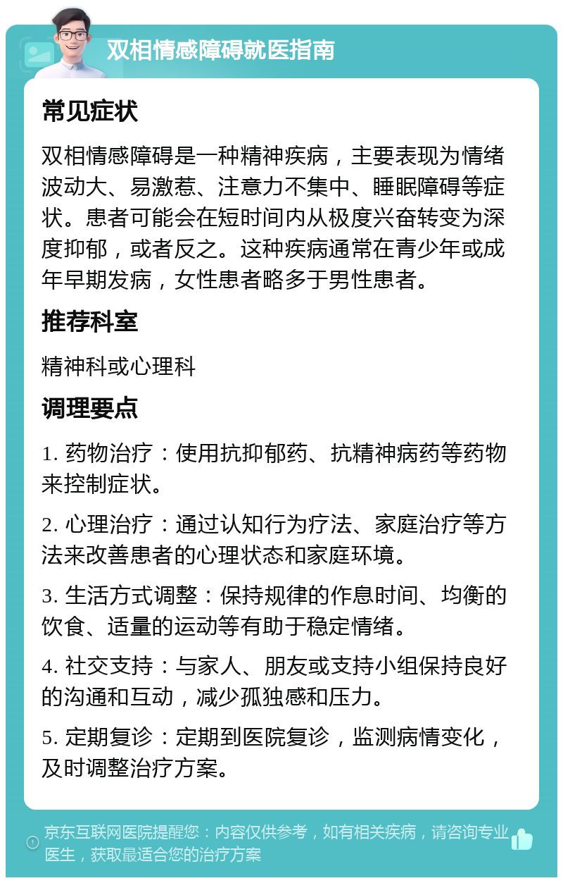 双相情感障碍就医指南 常见症状 双相情感障碍是一种精神疾病，主要表现为情绪波动大、易激惹、注意力不集中、睡眠障碍等症状。患者可能会在短时间内从极度兴奋转变为深度抑郁，或者反之。这种疾病通常在青少年或成年早期发病，女性患者略多于男性患者。 推荐科室 精神科或心理科 调理要点 1. 药物治疗：使用抗抑郁药、抗精神病药等药物来控制症状。 2. 心理治疗：通过认知行为疗法、家庭治疗等方法来改善患者的心理状态和家庭环境。 3. 生活方式调整：保持规律的作息时间、均衡的饮食、适量的运动等有助于稳定情绪。 4. 社交支持：与家人、朋友或支持小组保持良好的沟通和互动，减少孤独感和压力。 5. 定期复诊：定期到医院复诊，监测病情变化，及时调整治疗方案。