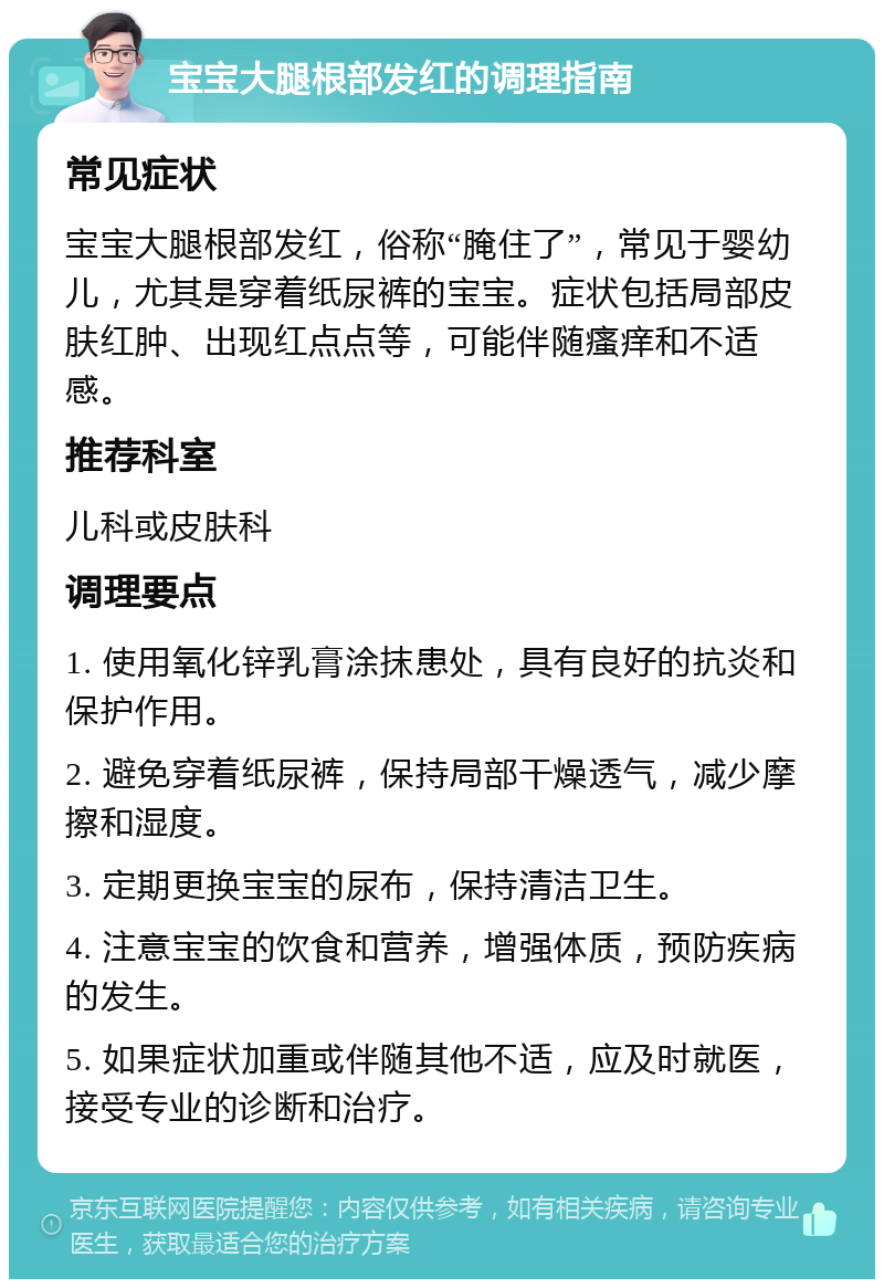 宝宝大腿根部发红的调理指南 常见症状 宝宝大腿根部发红，俗称“腌住了”，常见于婴幼儿，尤其是穿着纸尿裤的宝宝。症状包括局部皮肤红肿、出现红点点等，可能伴随瘙痒和不适感。 推荐科室 儿科或皮肤科 调理要点 1. 使用氧化锌乳膏涂抹患处，具有良好的抗炎和保护作用。 2. 避免穿着纸尿裤，保持局部干燥透气，减少摩擦和湿度。 3. 定期更换宝宝的尿布，保持清洁卫生。 4. 注意宝宝的饮食和营养，增强体质，预防疾病的发生。 5. 如果症状加重或伴随其他不适，应及时就医，接受专业的诊断和治疗。