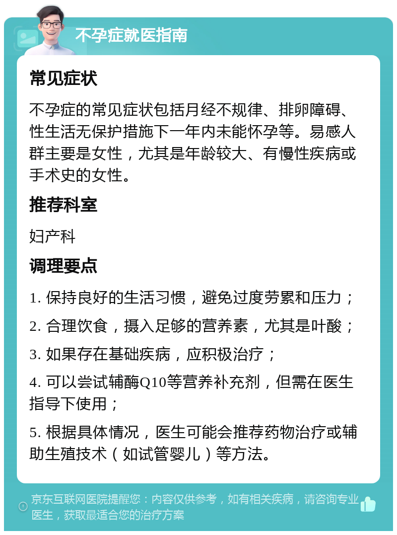 不孕症就医指南 常见症状 不孕症的常见症状包括月经不规律、排卵障碍、性生活无保护措施下一年内未能怀孕等。易感人群主要是女性，尤其是年龄较大、有慢性疾病或手术史的女性。 推荐科室 妇产科 调理要点 1. 保持良好的生活习惯，避免过度劳累和压力； 2. 合理饮食，摄入足够的营养素，尤其是叶酸； 3. 如果存在基础疾病，应积极治疗； 4. 可以尝试辅酶Q10等营养补充剂，但需在医生指导下使用； 5. 根据具体情况，医生可能会推荐药物治疗或辅助生殖技术（如试管婴儿）等方法。