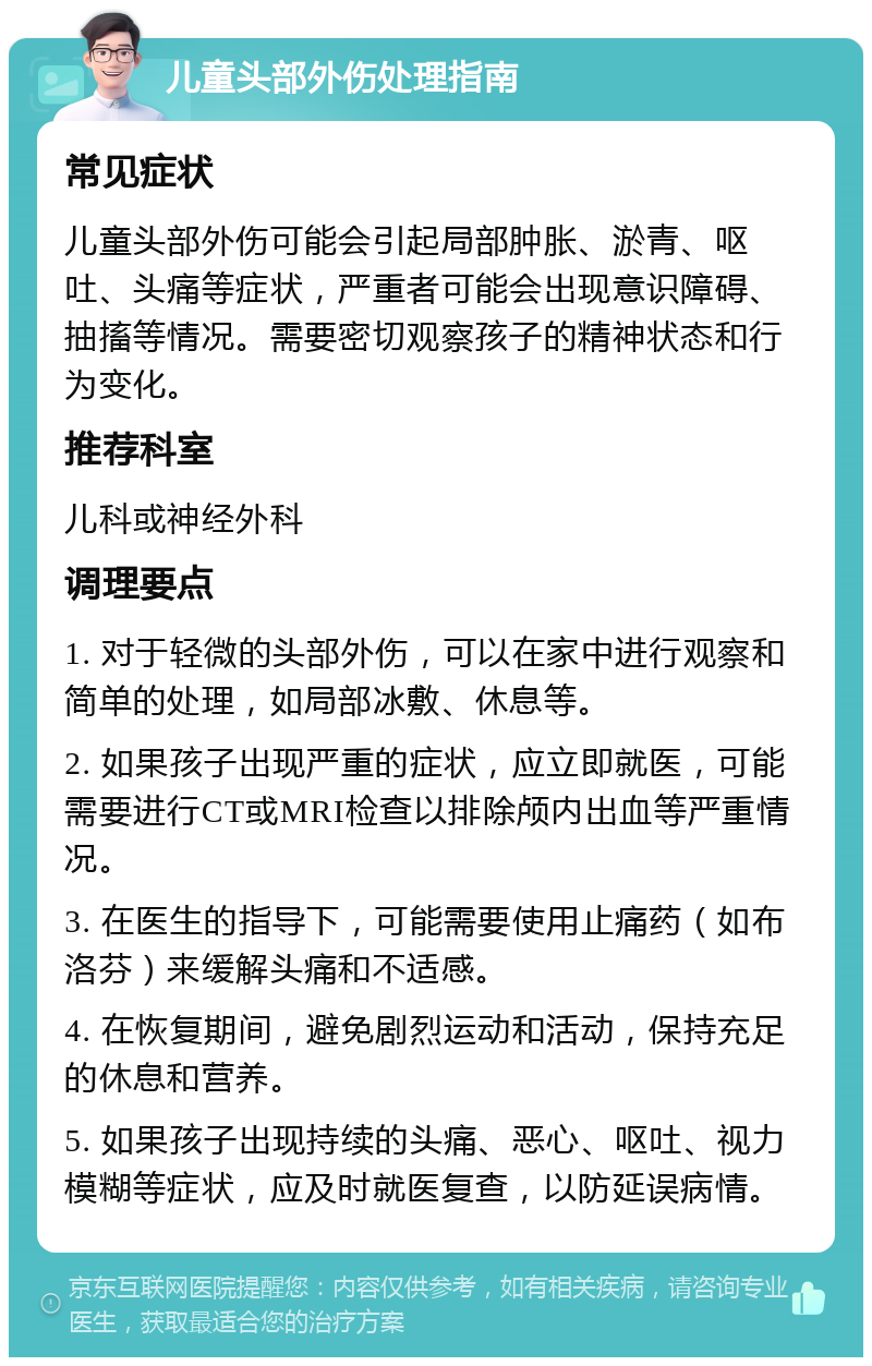 儿童头部外伤处理指南 常见症状 儿童头部外伤可能会引起局部肿胀、淤青、呕吐、头痛等症状，严重者可能会出现意识障碍、抽搐等情况。需要密切观察孩子的精神状态和行为变化。 推荐科室 儿科或神经外科 调理要点 1. 对于轻微的头部外伤，可以在家中进行观察和简单的处理，如局部冰敷、休息等。 2. 如果孩子出现严重的症状，应立即就医，可能需要进行CT或MRI检查以排除颅内出血等严重情况。 3. 在医生的指导下，可能需要使用止痛药（如布洛芬）来缓解头痛和不适感。 4. 在恢复期间，避免剧烈运动和活动，保持充足的休息和营养。 5. 如果孩子出现持续的头痛、恶心、呕吐、视力模糊等症状，应及时就医复查，以防延误病情。