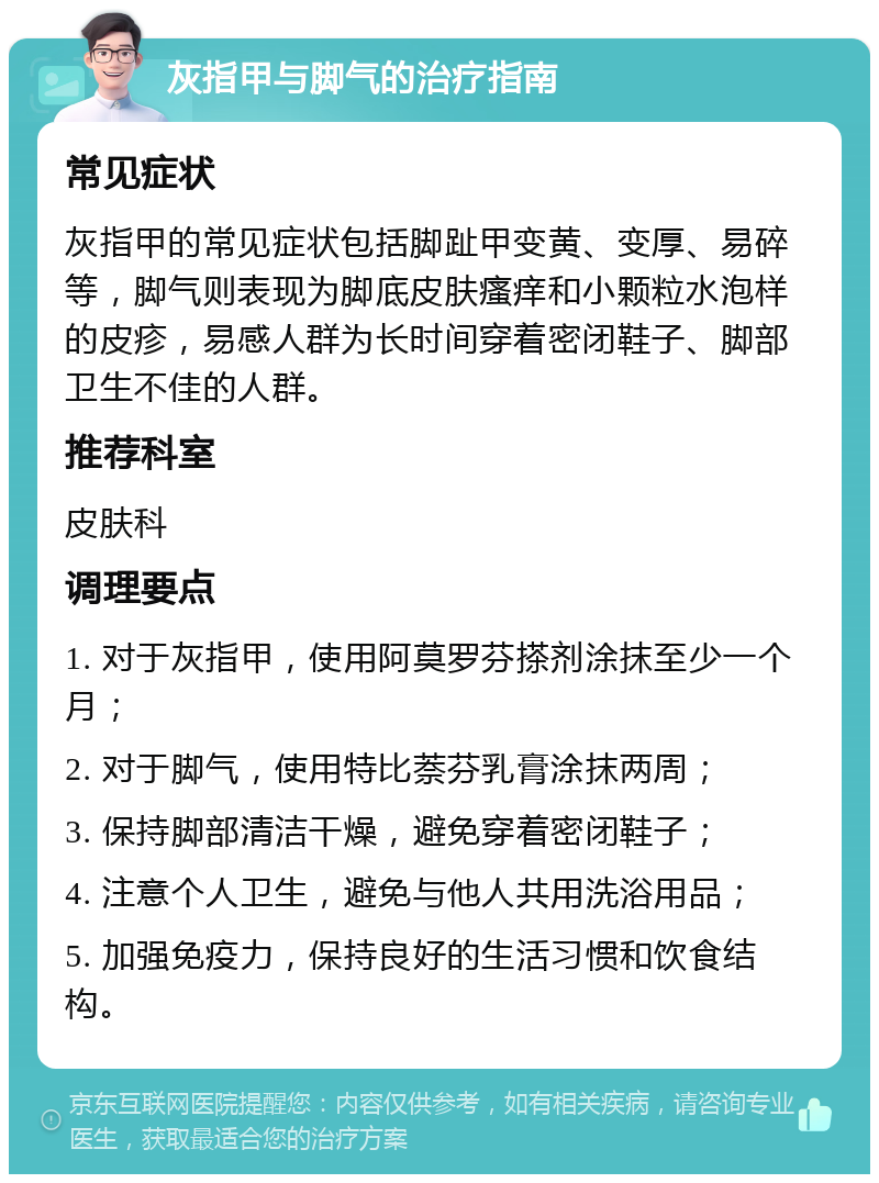 灰指甲与脚气的治疗指南 常见症状 灰指甲的常见症状包括脚趾甲变黄、变厚、易碎等，脚气则表现为脚底皮肤瘙痒和小颗粒水泡样的皮疹，易感人群为长时间穿着密闭鞋子、脚部卫生不佳的人群。 推荐科室 皮肤科 调理要点 1. 对于灰指甲，使用阿莫罗芬搽剂涂抹至少一个月； 2. 对于脚气，使用特比萘芬乳膏涂抹两周； 3. 保持脚部清洁干燥，避免穿着密闭鞋子； 4. 注意个人卫生，避免与他人共用洗浴用品； 5. 加强免疫力，保持良好的生活习惯和饮食结构。