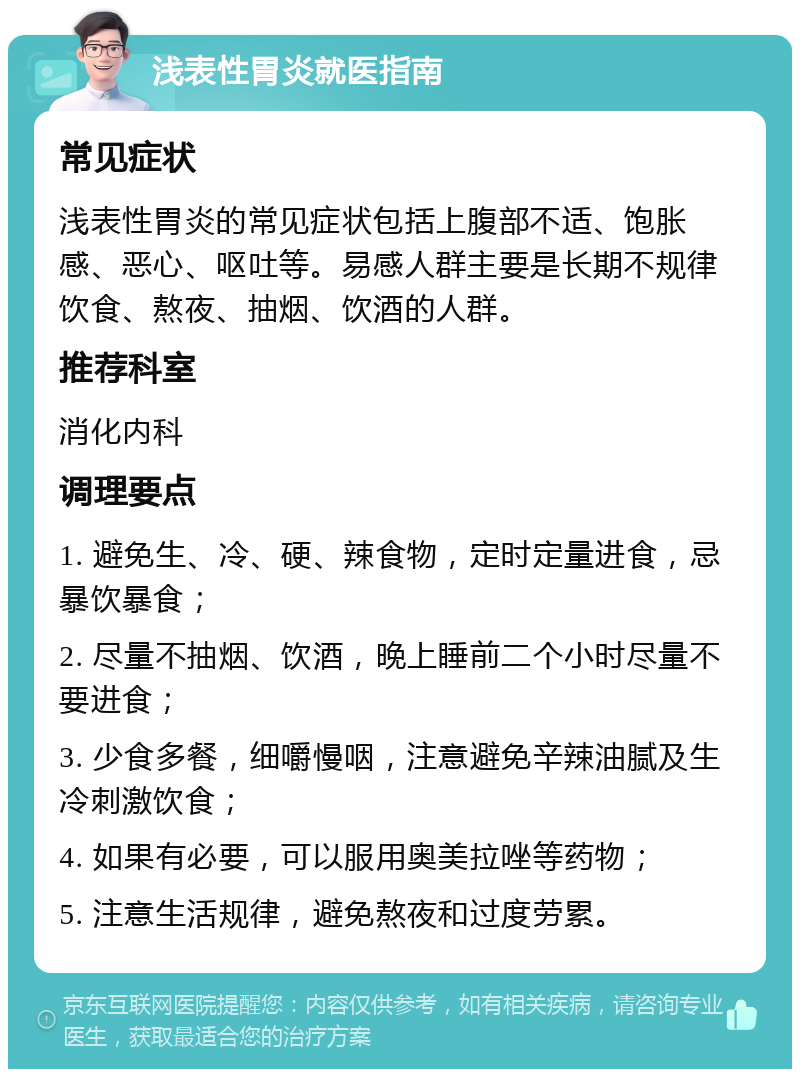 浅表性胃炎就医指南 常见症状 浅表性胃炎的常见症状包括上腹部不适、饱胀感、恶心、呕吐等。易感人群主要是长期不规律饮食、熬夜、抽烟、饮酒的人群。 推荐科室 消化内科 调理要点 1. 避免生、冷、硬、辣食物，定时定量进食，忌暴饮暴食； 2. 尽量不抽烟、饮酒，晚上睡前二个小时尽量不要进食； 3. 少食多餐，细嚼慢咽，注意避免辛辣油腻及生冷刺激饮食； 4. 如果有必要，可以服用奥美拉唑等药物； 5. 注意生活规律，避免熬夜和过度劳累。