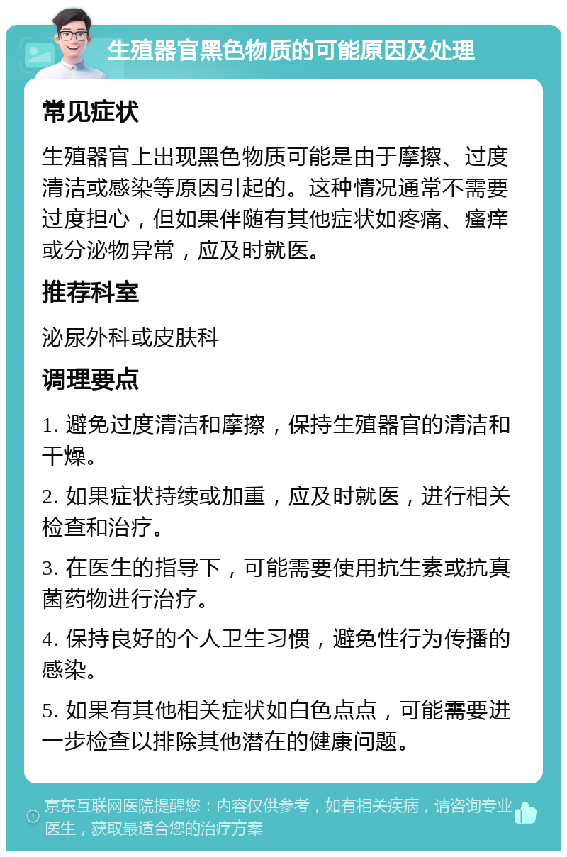 生殖器官黑色物质的可能原因及处理 常见症状 生殖器官上出现黑色物质可能是由于摩擦、过度清洁或感染等原因引起的。这种情况通常不需要过度担心，但如果伴随有其他症状如疼痛、瘙痒或分泌物异常，应及时就医。 推荐科室 泌尿外科或皮肤科 调理要点 1. 避免过度清洁和摩擦，保持生殖器官的清洁和干燥。 2. 如果症状持续或加重，应及时就医，进行相关检查和治疗。 3. 在医生的指导下，可能需要使用抗生素或抗真菌药物进行治疗。 4. 保持良好的个人卫生习惯，避免性行为传播的感染。 5. 如果有其他相关症状如白色点点，可能需要进一步检查以排除其他潜在的健康问题。