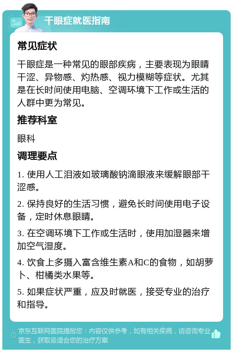 干眼症就医指南 常见症状 干眼症是一种常见的眼部疾病，主要表现为眼睛干涩、异物感、灼热感、视力模糊等症状。尤其是在长时间使用电脑、空调环境下工作或生活的人群中更为常见。 推荐科室 眼科 调理要点 1. 使用人工泪液如玻璃酸钠滴眼液来缓解眼部干涩感。 2. 保持良好的生活习惯，避免长时间使用电子设备，定时休息眼睛。 3. 在空调环境下工作或生活时，使用加湿器来增加空气湿度。 4. 饮食上多摄入富含维生素A和C的食物，如胡萝卜、柑橘类水果等。 5. 如果症状严重，应及时就医，接受专业的治疗和指导。