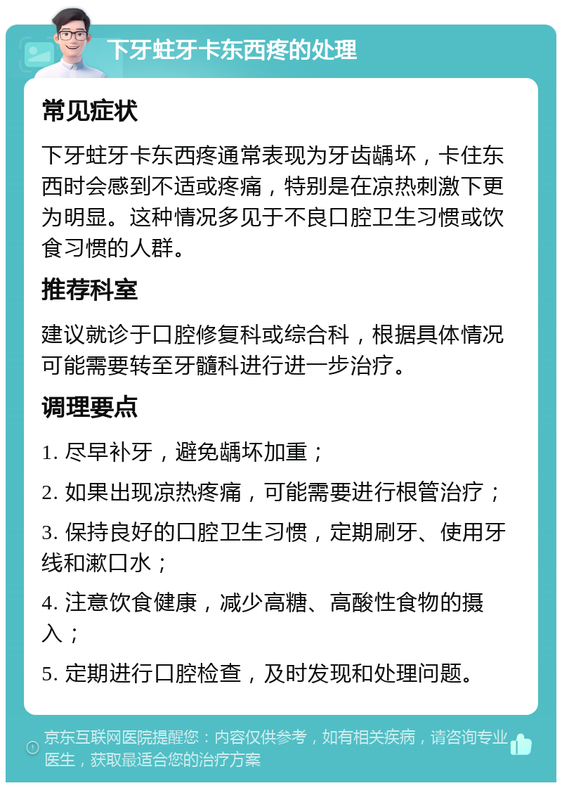 下牙蛀牙卡东西疼的处理 常见症状 下牙蛀牙卡东西疼通常表现为牙齿龋坏，卡住东西时会感到不适或疼痛，特别是在凉热刺激下更为明显。这种情况多见于不良口腔卫生习惯或饮食习惯的人群。 推荐科室 建议就诊于口腔修复科或综合科，根据具体情况可能需要转至牙髓科进行进一步治疗。 调理要点 1. 尽早补牙，避免龋坏加重； 2. 如果出现凉热疼痛，可能需要进行根管治疗； 3. 保持良好的口腔卫生习惯，定期刷牙、使用牙线和漱口水； 4. 注意饮食健康，减少高糖、高酸性食物的摄入； 5. 定期进行口腔检查，及时发现和处理问题。