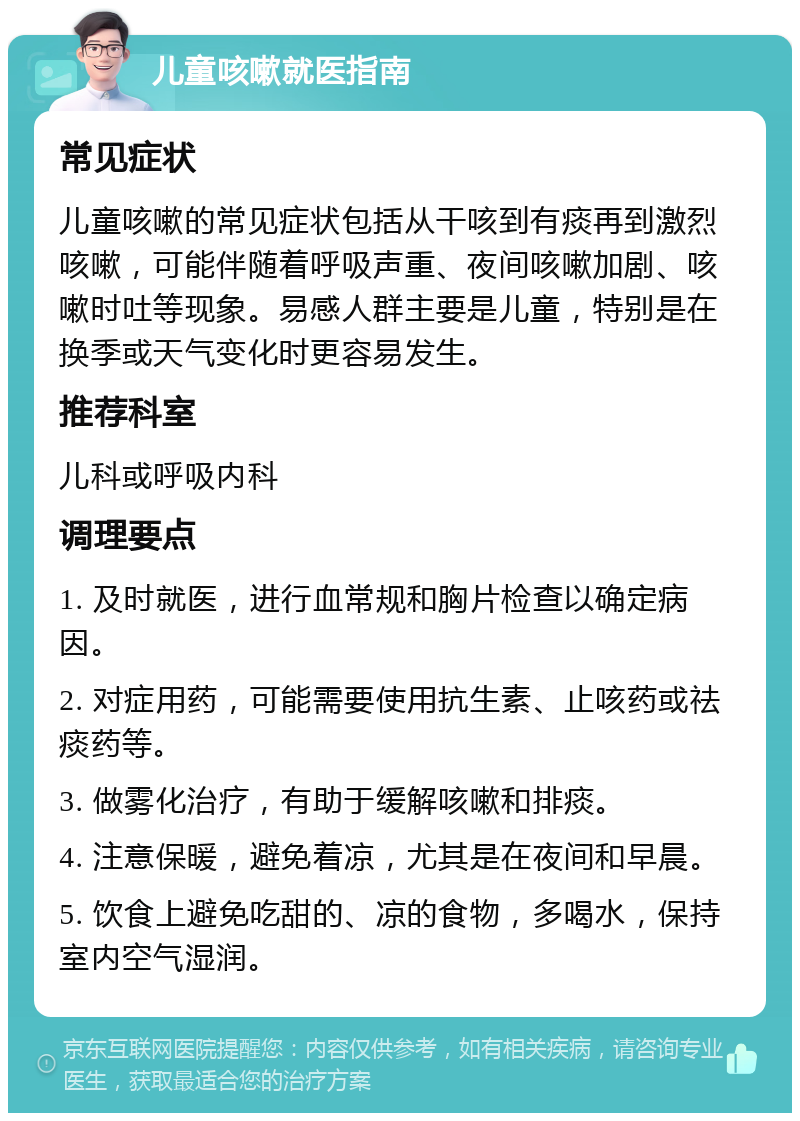 儿童咳嗽就医指南 常见症状 儿童咳嗽的常见症状包括从干咳到有痰再到激烈咳嗽，可能伴随着呼吸声重、夜间咳嗽加剧、咳嗽时吐等现象。易感人群主要是儿童，特别是在换季或天气变化时更容易发生。 推荐科室 儿科或呼吸内科 调理要点 1. 及时就医，进行血常规和胸片检查以确定病因。 2. 对症用药，可能需要使用抗生素、止咳药或祛痰药等。 3. 做雾化治疗，有助于缓解咳嗽和排痰。 4. 注意保暖，避免着凉，尤其是在夜间和早晨。 5. 饮食上避免吃甜的、凉的食物，多喝水，保持室内空气湿润。