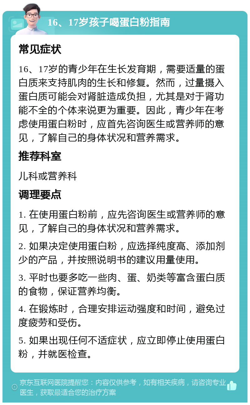 16、17岁孩子喝蛋白粉指南 常见症状 16、17岁的青少年在生长发育期，需要适量的蛋白质来支持肌肉的生长和修复。然而，过量摄入蛋白质可能会对肾脏造成负担，尤其是对于肾功能不全的个体来说更为重要。因此，青少年在考虑使用蛋白粉时，应首先咨询医生或营养师的意见，了解自己的身体状况和营养需求。 推荐科室 儿科或营养科 调理要点 1. 在使用蛋白粉前，应先咨询医生或营养师的意见，了解自己的身体状况和营养需求。 2. 如果决定使用蛋白粉，应选择纯度高、添加剂少的产品，并按照说明书的建议用量使用。 3. 平时也要多吃一些肉、蛋、奶类等富含蛋白质的食物，保证营养均衡。 4. 在锻炼时，合理安排运动强度和时间，避免过度疲劳和受伤。 5. 如果出现任何不适症状，应立即停止使用蛋白粉，并就医检查。