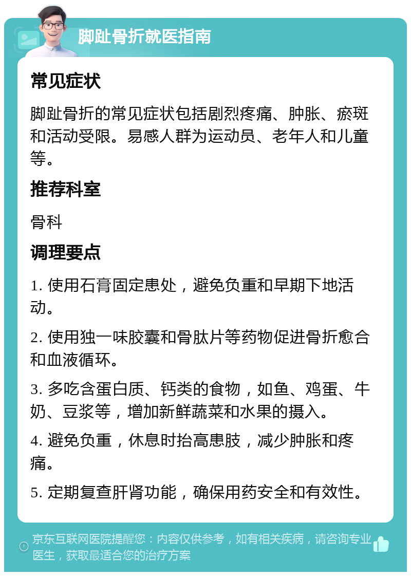 脚趾骨折就医指南 常见症状 脚趾骨折的常见症状包括剧烈疼痛、肿胀、瘀斑和活动受限。易感人群为运动员、老年人和儿童等。 推荐科室 骨科 调理要点 1. 使用石膏固定患处，避免负重和早期下地活动。 2. 使用独一味胶囊和骨肽片等药物促进骨折愈合和血液循环。 3. 多吃含蛋白质、钙类的食物，如鱼、鸡蛋、牛奶、豆浆等，增加新鲜蔬菜和水果的摄入。 4. 避免负重，休息时抬高患肢，减少肿胀和疼痛。 5. 定期复查肝肾功能，确保用药安全和有效性。