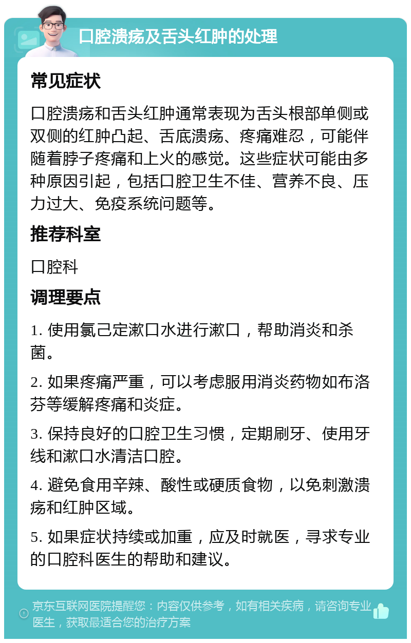 口腔溃疡及舌头红肿的处理 常见症状 口腔溃疡和舌头红肿通常表现为舌头根部单侧或双侧的红肿凸起、舌底溃疡、疼痛难忍，可能伴随着脖子疼痛和上火的感觉。这些症状可能由多种原因引起，包括口腔卫生不佳、营养不良、压力过大、免疫系统问题等。 推荐科室 口腔科 调理要点 1. 使用氯己定漱口水进行漱口，帮助消炎和杀菌。 2. 如果疼痛严重，可以考虑服用消炎药物如布洛芬等缓解疼痛和炎症。 3. 保持良好的口腔卫生习惯，定期刷牙、使用牙线和漱口水清洁口腔。 4. 避免食用辛辣、酸性或硬质食物，以免刺激溃疡和红肿区域。 5. 如果症状持续或加重，应及时就医，寻求专业的口腔科医生的帮助和建议。