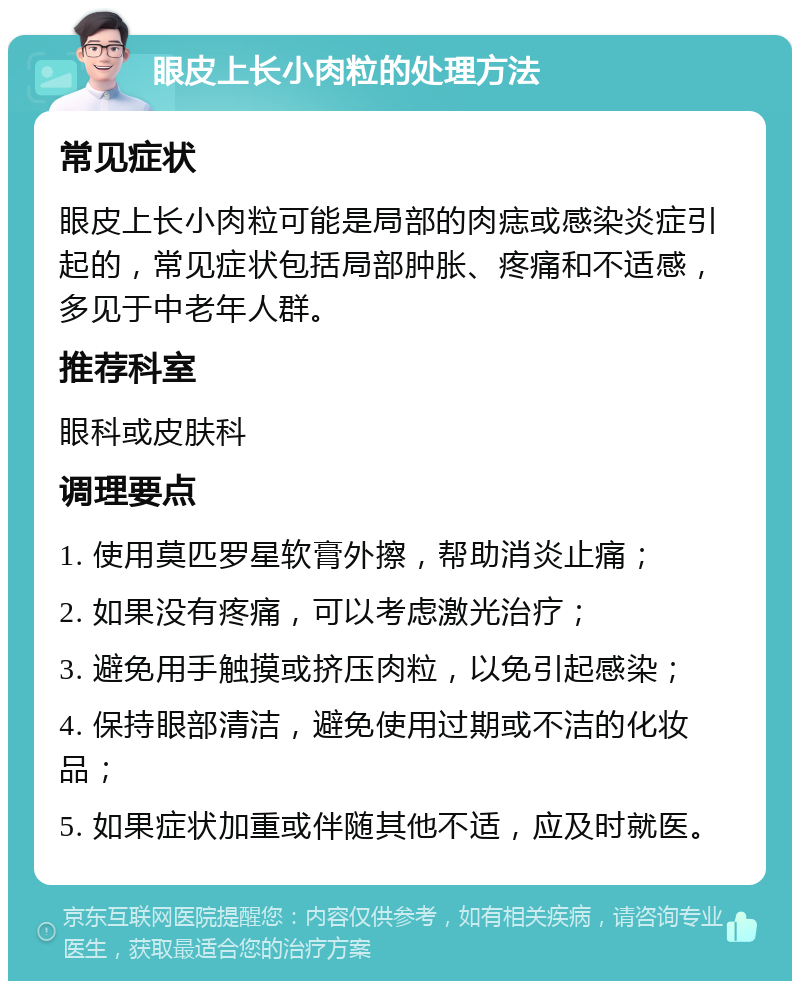 眼皮上长小肉粒的处理方法 常见症状 眼皮上长小肉粒可能是局部的肉痣或感染炎症引起的，常见症状包括局部肿胀、疼痛和不适感，多见于中老年人群。 推荐科室 眼科或皮肤科 调理要点 1. 使用莫匹罗星软膏外擦，帮助消炎止痛； 2. 如果没有疼痛，可以考虑激光治疗； 3. 避免用手触摸或挤压肉粒，以免引起感染； 4. 保持眼部清洁，避免使用过期或不洁的化妆品； 5. 如果症状加重或伴随其他不适，应及时就医。