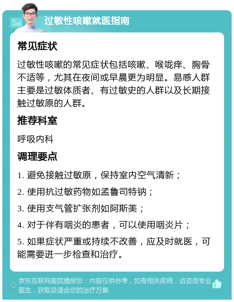 过敏性咳嗽就医指南 常见症状 过敏性咳嗽的常见症状包括咳嗽、喉咙痒、胸骨不适等，尤其在夜间或早晨更为明显。易感人群主要是过敏体质者、有过敏史的人群以及长期接触过敏原的人群。 推荐科室 呼吸内科 调理要点 1. 避免接触过敏原，保持室内空气清新； 2. 使用抗过敏药物如孟鲁司特钠； 3. 使用支气管扩张剂如阿斯美； 4. 对于伴有咽炎的患者，可以使用咽炎片； 5. 如果症状严重或持续不改善，应及时就医，可能需要进一步检查和治疗。