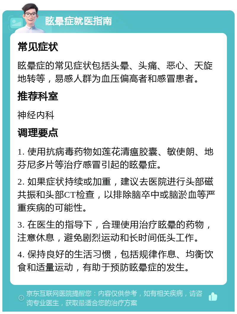 眩晕症就医指南 常见症状 眩晕症的常见症状包括头晕、头痛、恶心、天旋地转等，易感人群为血压偏高者和感冒患者。 推荐科室 神经内科 调理要点 1. 使用抗病毒药物如莲花清瘟胶囊、敏使朗、地芬尼多片等治疗感冒引起的眩晕症。 2. 如果症状持续或加重，建议去医院进行头部磁共振和头部CT检查，以排除脑卒中或脑淤血等严重疾病的可能性。 3. 在医生的指导下，合理使用治疗眩晕的药物，注意休息，避免剧烈运动和长时间低头工作。 4. 保持良好的生活习惯，包括规律作息、均衡饮食和适量运动，有助于预防眩晕症的发生。