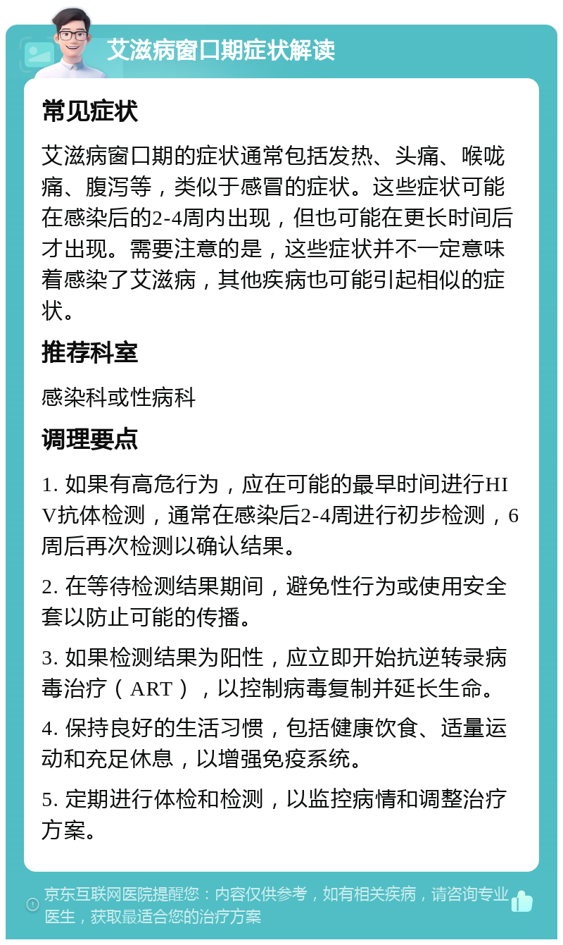 艾滋病窗口期症状解读 常见症状 艾滋病窗口期的症状通常包括发热、头痛、喉咙痛、腹泻等，类似于感冒的症状。这些症状可能在感染后的2-4周内出现，但也可能在更长时间后才出现。需要注意的是，这些症状并不一定意味着感染了艾滋病，其他疾病也可能引起相似的症状。 推荐科室 感染科或性病科 调理要点 1. 如果有高危行为，应在可能的最早时间进行HIV抗体检测，通常在感染后2-4周进行初步检测，6周后再次检测以确认结果。 2. 在等待检测结果期间，避免性行为或使用安全套以防止可能的传播。 3. 如果检测结果为阳性，应立即开始抗逆转录病毒治疗（ART），以控制病毒复制并延长生命。 4. 保持良好的生活习惯，包括健康饮食、适量运动和充足休息，以增强免疫系统。 5. 定期进行体检和检测，以监控病情和调整治疗方案。