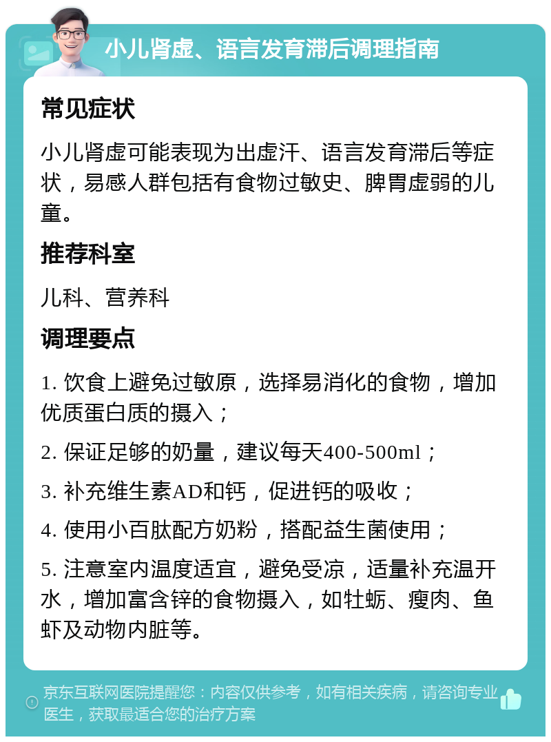 小儿肾虚、语言发育滞后调理指南 常见症状 小儿肾虚可能表现为出虚汗、语言发育滞后等症状，易感人群包括有食物过敏史、脾胃虚弱的儿童。 推荐科室 儿科、营养科 调理要点 1. 饮食上避免过敏原，选择易消化的食物，增加优质蛋白质的摄入； 2. 保证足够的奶量，建议每天400-500ml； 3. 补充维生素AD和钙，促进钙的吸收； 4. 使用小百肽配方奶粉，搭配益生菌使用； 5. 注意室内温度适宜，避免受凉，适量补充温开水，增加富含锌的食物摄入，如牡蛎、瘦肉、鱼虾及动物内脏等。