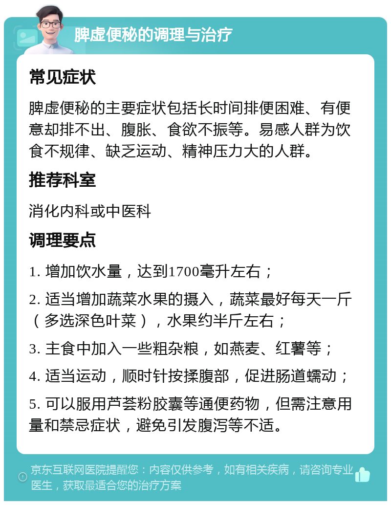 脾虚便秘的调理与治疗 常见症状 脾虚便秘的主要症状包括长时间排便困难、有便意却排不出、腹胀、食欲不振等。易感人群为饮食不规律、缺乏运动、精神压力大的人群。 推荐科室 消化内科或中医科 调理要点 1. 增加饮水量，达到1700毫升左右； 2. 适当增加蔬菜水果的摄入，蔬菜最好每天一斤（多选深色叶菜），水果约半斤左右； 3. 主食中加入一些粗杂粮，如燕麦、红薯等； 4. 适当运动，顺时针按揉腹部，促进肠道蠕动； 5. 可以服用芦荟粉胶囊等通便药物，但需注意用量和禁忌症状，避免引发腹泻等不适。