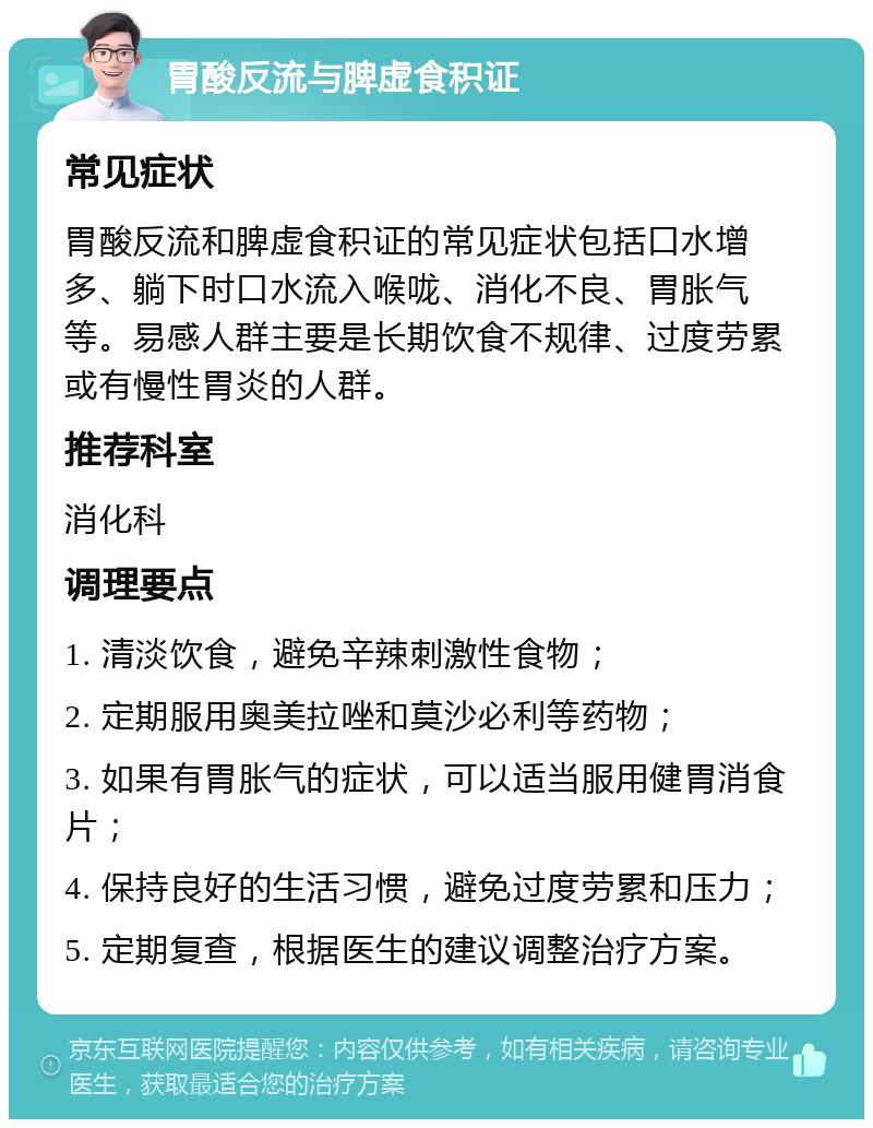 胃酸反流与脾虚食积证 常见症状 胃酸反流和脾虚食积证的常见症状包括口水增多、躺下时口水流入喉咙、消化不良、胃胀气等。易感人群主要是长期饮食不规律、过度劳累或有慢性胃炎的人群。 推荐科室 消化科 调理要点 1. 清淡饮食，避免辛辣刺激性食物； 2. 定期服用奥美拉唑和莫沙必利等药物； 3. 如果有胃胀气的症状，可以适当服用健胃消食片； 4. 保持良好的生活习惯，避免过度劳累和压力； 5. 定期复查，根据医生的建议调整治疗方案。