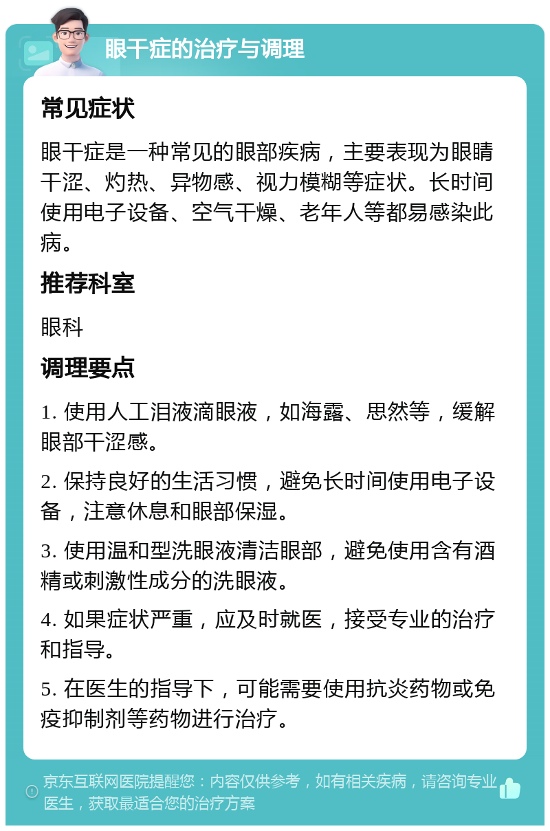 眼干症的治疗与调理 常见症状 眼干症是一种常见的眼部疾病，主要表现为眼睛干涩、灼热、异物感、视力模糊等症状。长时间使用电子设备、空气干燥、老年人等都易感染此病。 推荐科室 眼科 调理要点 1. 使用人工泪液滴眼液，如海露、思然等，缓解眼部干涩感。 2. 保持良好的生活习惯，避免长时间使用电子设备，注意休息和眼部保湿。 3. 使用温和型洗眼液清洁眼部，避免使用含有酒精或刺激性成分的洗眼液。 4. 如果症状严重，应及时就医，接受专业的治疗和指导。 5. 在医生的指导下，可能需要使用抗炎药物或免疫抑制剂等药物进行治疗。