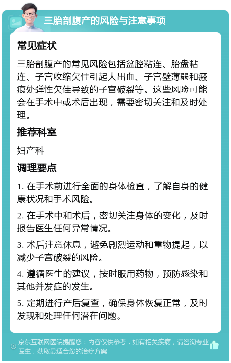 三胎剖腹产的风险与注意事项 常见症状 三胎剖腹产的常见风险包括盆腔粘连、胎盘粘连、子宫收缩欠佳引起大出血、子宫壁薄弱和瘢痕处弹性欠佳导致的子宫破裂等。这些风险可能会在手术中或术后出现，需要密切关注和及时处理。 推荐科室 妇产科 调理要点 1. 在手术前进行全面的身体检查，了解自身的健康状况和手术风险。 2. 在手术中和术后，密切关注身体的变化，及时报告医生任何异常情况。 3. 术后注意休息，避免剧烈运动和重物提起，以减少子宫破裂的风险。 4. 遵循医生的建议，按时服用药物，预防感染和其他并发症的发生。 5. 定期进行产后复查，确保身体恢复正常，及时发现和处理任何潜在问题。