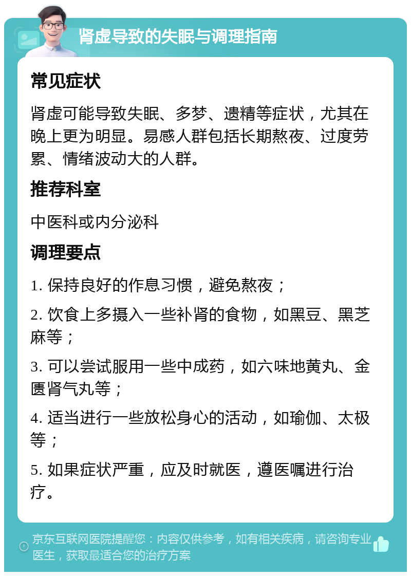 肾虚导致的失眠与调理指南 常见症状 肾虚可能导致失眠、多梦、遗精等症状，尤其在晚上更为明显。易感人群包括长期熬夜、过度劳累、情绪波动大的人群。 推荐科室 中医科或内分泌科 调理要点 1. 保持良好的作息习惯，避免熬夜； 2. 饮食上多摄入一些补肾的食物，如黑豆、黑芝麻等； 3. 可以尝试服用一些中成药，如六味地黄丸、金匮肾气丸等； 4. 适当进行一些放松身心的活动，如瑜伽、太极等； 5. 如果症状严重，应及时就医，遵医嘱进行治疗。