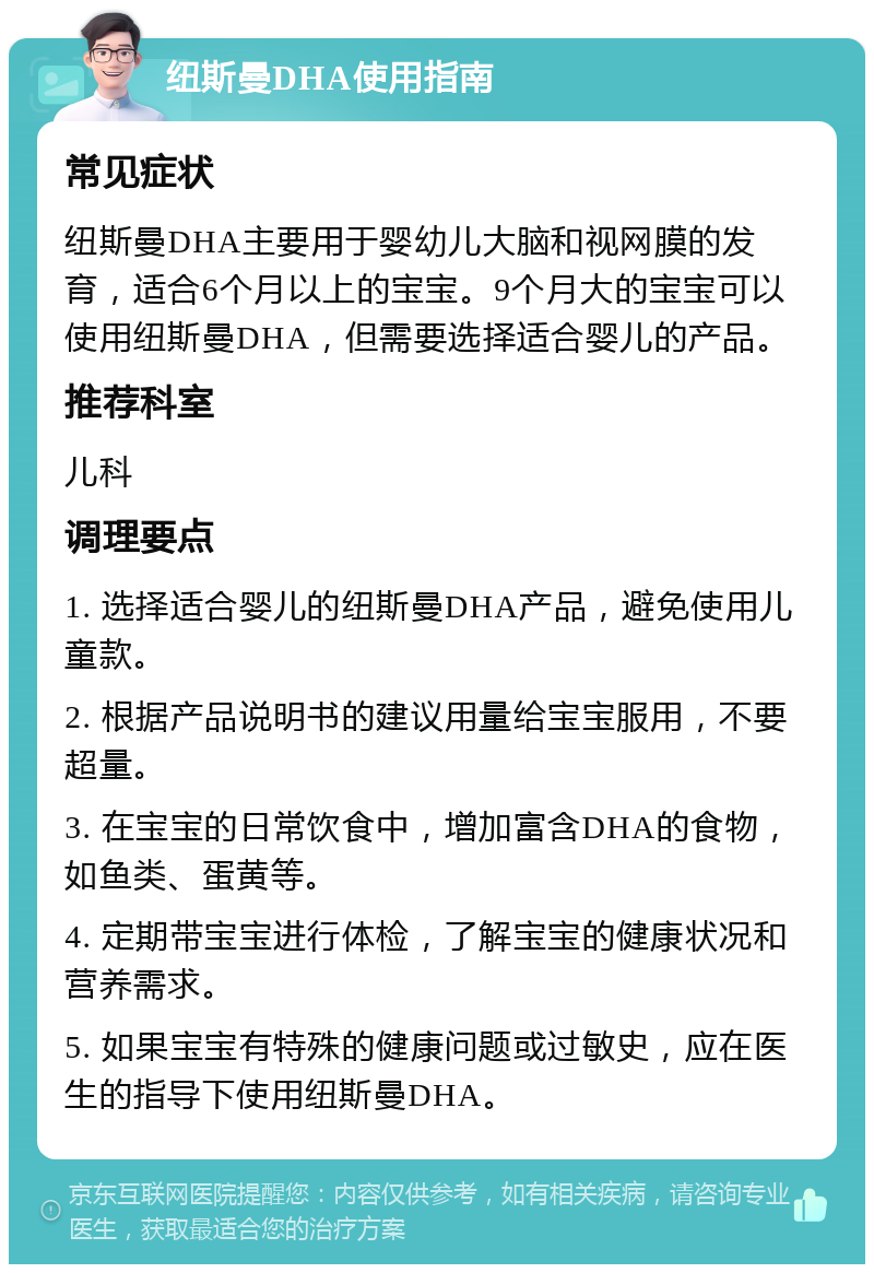 纽斯曼DHA使用指南 常见症状 纽斯曼DHA主要用于婴幼儿大脑和视网膜的发育，适合6个月以上的宝宝。9个月大的宝宝可以使用纽斯曼DHA，但需要选择适合婴儿的产品。 推荐科室 儿科 调理要点 1. 选择适合婴儿的纽斯曼DHA产品，避免使用儿童款。 2. 根据产品说明书的建议用量给宝宝服用，不要超量。 3. 在宝宝的日常饮食中，增加富含DHA的食物，如鱼类、蛋黄等。 4. 定期带宝宝进行体检，了解宝宝的健康状况和营养需求。 5. 如果宝宝有特殊的健康问题或过敏史，应在医生的指导下使用纽斯曼DHA。