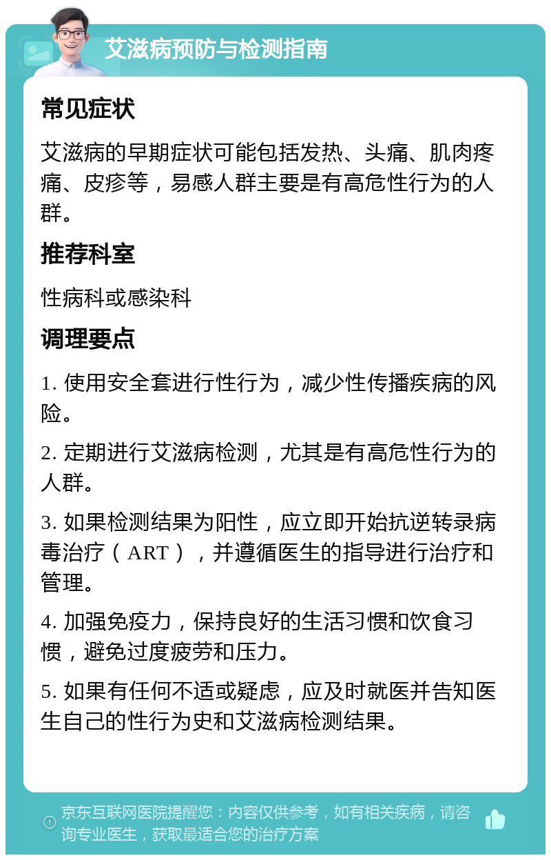 艾滋病预防与检测指南 常见症状 艾滋病的早期症状可能包括发热、头痛、肌肉疼痛、皮疹等，易感人群主要是有高危性行为的人群。 推荐科室 性病科或感染科 调理要点 1. 使用安全套进行性行为，减少性传播疾病的风险。 2. 定期进行艾滋病检测，尤其是有高危性行为的人群。 3. 如果检测结果为阳性，应立即开始抗逆转录病毒治疗（ART），并遵循医生的指导进行治疗和管理。 4. 加强免疫力，保持良好的生活习惯和饮食习惯，避免过度疲劳和压力。 5. 如果有任何不适或疑虑，应及时就医并告知医生自己的性行为史和艾滋病检测结果。