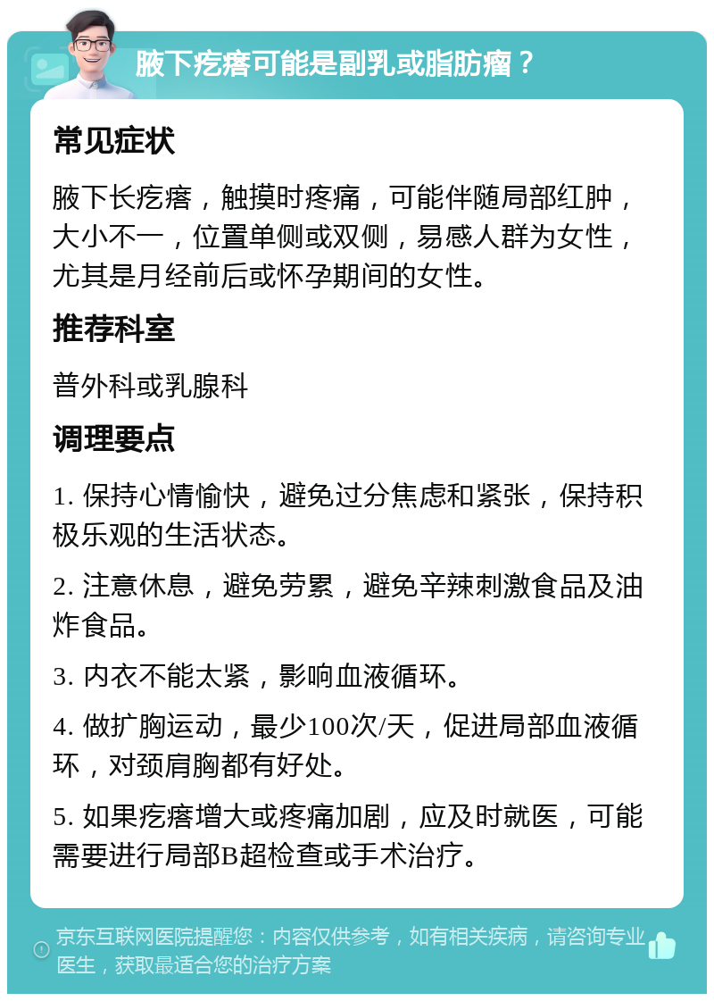 腋下疙瘩可能是副乳或脂肪瘤？ 常见症状 腋下长疙瘩，触摸时疼痛，可能伴随局部红肿，大小不一，位置单侧或双侧，易感人群为女性，尤其是月经前后或怀孕期间的女性。 推荐科室 普外科或乳腺科 调理要点 1. 保持心情愉快，避免过分焦虑和紧张，保持积极乐观的生活状态。 2. 注意休息，避免劳累，避免辛辣刺激食品及油炸食品。 3. 内衣不能太紧，影响血液循环。 4. 做扩胸运动，最少100次/天，促进局部血液循环，对颈肩胸都有好处。 5. 如果疙瘩增大或疼痛加剧，应及时就医，可能需要进行局部B超检查或手术治疗。