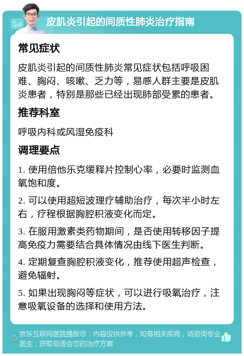 皮肌炎引起的间质性肺炎治疗指南 常见症状 皮肌炎引起的间质性肺炎常见症状包括呼吸困难、胸闷、咳嗽、乏力等，易感人群主要是皮肌炎患者，特别是那些已经出现肺部受累的患者。 推荐科室 呼吸内科或风湿免疫科 调理要点 1. 使用倍他乐克缓释片控制心率，必要时监测血氧饱和度。 2. 可以使用超短波理疗辅助治疗，每次半小时左右，疗程根据胸腔积液变化而定。 3. 在服用激素类药物期间，是否使用转移因子提高免疫力需要结合具体情况由线下医生判断。 4. 定期复查胸腔积液变化，推荐使用超声检查，避免辐射。 5. 如果出现胸闷等症状，可以进行吸氧治疗，注意吸氧设备的选择和使用方法。