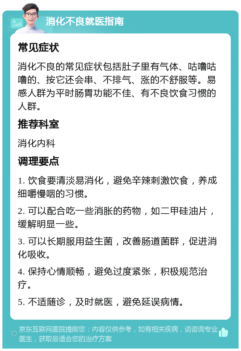 消化不良就医指南 常见症状 消化不良的常见症状包括肚子里有气体、咕噜咕噜的、按它还会串、不排气、涨的不舒服等。易感人群为平时肠胃功能不佳、有不良饮食习惯的人群。 推荐科室 消化内科 调理要点 1. 饮食要清淡易消化，避免辛辣刺激饮食，养成细嚼慢咽的习惯。 2. 可以配合吃一些消胀的药物，如二甲硅油片，缓解明显一些。 3. 可以长期服用益生菌，改善肠道菌群，促进消化吸收。 4. 保持心情顺畅，避免过度紧张，积极规范治疗。 5. 不适随诊，及时就医，避免延误病情。