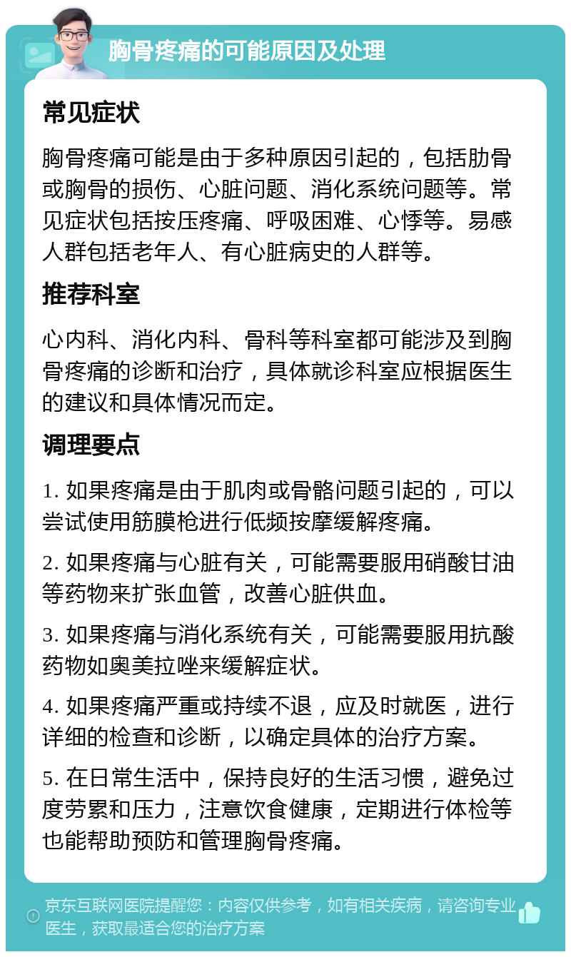 胸骨疼痛的可能原因及处理 常见症状 胸骨疼痛可能是由于多种原因引起的，包括肋骨或胸骨的损伤、心脏问题、消化系统问题等。常见症状包括按压疼痛、呼吸困难、心悸等。易感人群包括老年人、有心脏病史的人群等。 推荐科室 心内科、消化内科、骨科等科室都可能涉及到胸骨疼痛的诊断和治疗，具体就诊科室应根据医生的建议和具体情况而定。 调理要点 1. 如果疼痛是由于肌肉或骨骼问题引起的，可以尝试使用筋膜枪进行低频按摩缓解疼痛。 2. 如果疼痛与心脏有关，可能需要服用硝酸甘油等药物来扩张血管，改善心脏供血。 3. 如果疼痛与消化系统有关，可能需要服用抗酸药物如奥美拉唑来缓解症状。 4. 如果疼痛严重或持续不退，应及时就医，进行详细的检查和诊断，以确定具体的治疗方案。 5. 在日常生活中，保持良好的生活习惯，避免过度劳累和压力，注意饮食健康，定期进行体检等也能帮助预防和管理胸骨疼痛。