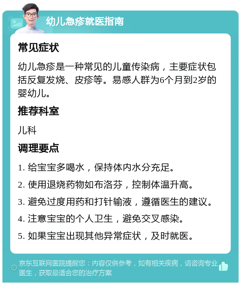 幼儿急疹就医指南 常见症状 幼儿急疹是一种常见的儿童传染病，主要症状包括反复发烧、皮疹等。易感人群为6个月到2岁的婴幼儿。 推荐科室 儿科 调理要点 1. 给宝宝多喝水，保持体内水分充足。 2. 使用退烧药物如布洛芬，控制体温升高。 3. 避免过度用药和打针输液，遵循医生的建议。 4. 注意宝宝的个人卫生，避免交叉感染。 5. 如果宝宝出现其他异常症状，及时就医。