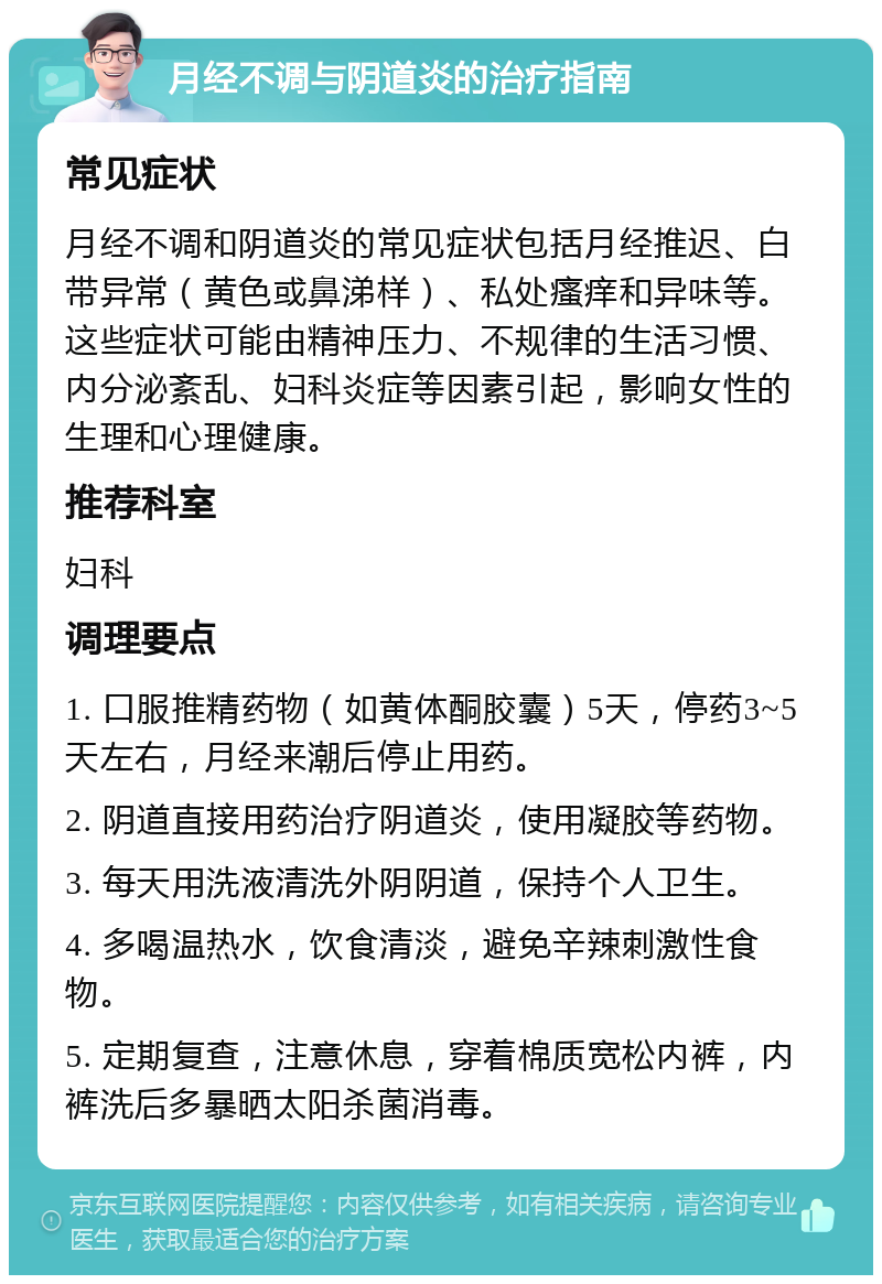 月经不调与阴道炎的治疗指南 常见症状 月经不调和阴道炎的常见症状包括月经推迟、白带异常（黄色或鼻涕样）、私处瘙痒和异味等。这些症状可能由精神压力、不规律的生活习惯、内分泌紊乱、妇科炎症等因素引起，影响女性的生理和心理健康。 推荐科室 妇科 调理要点 1. 口服推精药物（如黄体酮胶囊）5天，停药3~5天左右，月经来潮后停止用药。 2. 阴道直接用药治疗阴道炎，使用凝胶等药物。 3. 每天用洗液清洗外阴阴道，保持个人卫生。 4. 多喝温热水，饮食清淡，避免辛辣刺激性食物。 5. 定期复查，注意休息，穿着棉质宽松内裤，内裤洗后多暴晒太阳杀菌消毒。