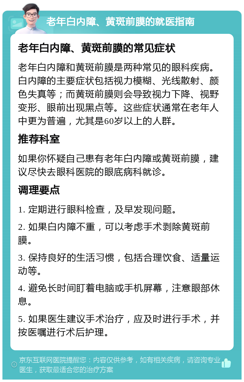 老年白内障、黄斑前膜的就医指南 老年白内障、黄斑前膜的常见症状 老年白内障和黄斑前膜是两种常见的眼科疾病。白内障的主要症状包括视力模糊、光线散射、颜色失真等；而黄斑前膜则会导致视力下降、视野变形、眼前出现黑点等。这些症状通常在老年人中更为普遍，尤其是60岁以上的人群。 推荐科室 如果你怀疑自己患有老年白内障或黄斑前膜，建议尽快去眼科医院的眼底病科就诊。 调理要点 1. 定期进行眼科检查，及早发现问题。 2. 如果白内障不重，可以考虑手术剥除黄斑前膜。 3. 保持良好的生活习惯，包括合理饮食、适量运动等。 4. 避免长时间盯着电脑或手机屏幕，注意眼部休息。 5. 如果医生建议手术治疗，应及时进行手术，并按医嘱进行术后护理。