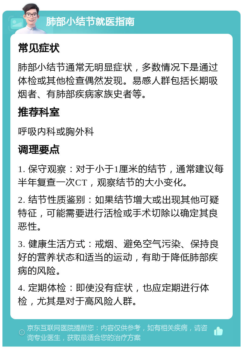 肺部小结节就医指南 常见症状 肺部小结节通常无明显症状，多数情况下是通过体检或其他检查偶然发现。易感人群包括长期吸烟者、有肺部疾病家族史者等。 推荐科室 呼吸内科或胸外科 调理要点 1. 保守观察：对于小于1厘米的结节，通常建议每半年复查一次CT，观察结节的大小变化。 2. 结节性质鉴别：如果结节增大或出现其他可疑特征，可能需要进行活检或手术切除以确定其良恶性。 3. 健康生活方式：戒烟、避免空气污染、保持良好的营养状态和适当的运动，有助于降低肺部疾病的风险。 4. 定期体检：即使没有症状，也应定期进行体检，尤其是对于高风险人群。