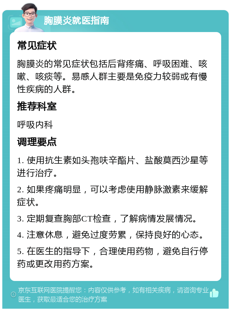 胸膜炎就医指南 常见症状 胸膜炎的常见症状包括后背疼痛、呼吸困难、咳嗽、咳痰等。易感人群主要是免疫力较弱或有慢性疾病的人群。 推荐科室 呼吸内科 调理要点 1. 使用抗生素如头孢呋辛酯片、盐酸莫西沙星等进行治疗。 2. 如果疼痛明显，可以考虑使用静脉激素来缓解症状。 3. 定期复查胸部CT检查，了解病情发展情况。 4. 注意休息，避免过度劳累，保持良好的心态。 5. 在医生的指导下，合理使用药物，避免自行停药或更改用药方案。