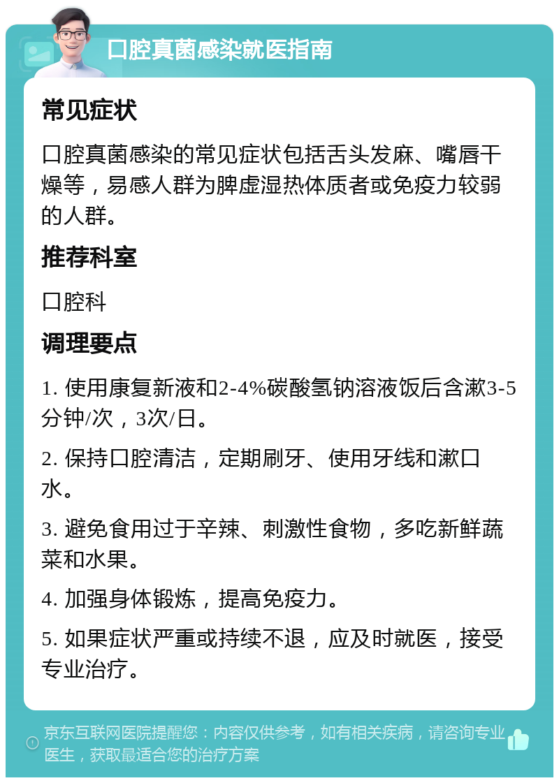 口腔真菌感染就医指南 常见症状 口腔真菌感染的常见症状包括舌头发麻、嘴唇干燥等，易感人群为脾虚湿热体质者或免疫力较弱的人群。 推荐科室 口腔科 调理要点 1. 使用康复新液和2-4%碳酸氢钠溶液饭后含漱3-5分钟/次，3次/日。 2. 保持口腔清洁，定期刷牙、使用牙线和漱口水。 3. 避免食用过于辛辣、刺激性食物，多吃新鲜蔬菜和水果。 4. 加强身体锻炼，提高免疫力。 5. 如果症状严重或持续不退，应及时就医，接受专业治疗。