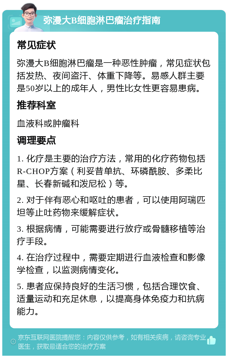 弥漫大B细胞淋巴瘤治疗指南 常见症状 弥漫大B细胞淋巴瘤是一种恶性肿瘤，常见症状包括发热、夜间盗汗、体重下降等。易感人群主要是50岁以上的成年人，男性比女性更容易患病。 推荐科室 血液科或肿瘤科 调理要点 1. 化疗是主要的治疗方法，常用的化疗药物包括R-CHOP方案（利妥昔单抗、环磷酰胺、多柔比星、长春新碱和泼尼松）等。 2. 对于伴有恶心和呕吐的患者，可以使用阿瑞匹坦等止吐药物来缓解症状。 3. 根据病情，可能需要进行放疗或骨髓移植等治疗手段。 4. 在治疗过程中，需要定期进行血液检查和影像学检查，以监测病情变化。 5. 患者应保持良好的生活习惯，包括合理饮食、适量运动和充足休息，以提高身体免疫力和抗病能力。