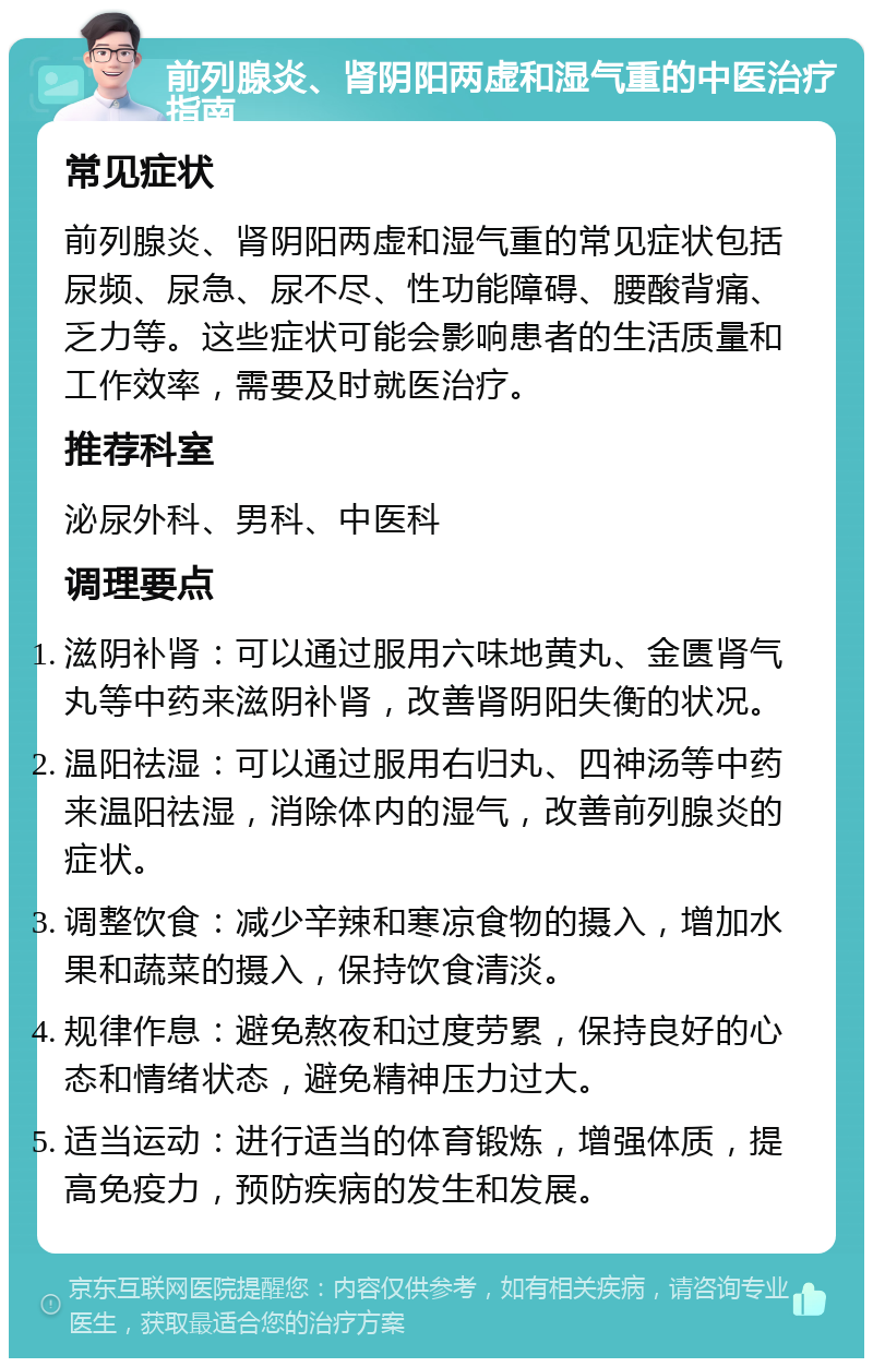 前列腺炎、肾阴阳两虚和湿气重的中医治疗指南 常见症状 前列腺炎、肾阴阳两虚和湿气重的常见症状包括尿频、尿急、尿不尽、性功能障碍、腰酸背痛、乏力等。这些症状可能会影响患者的生活质量和工作效率，需要及时就医治疗。 推荐科室 泌尿外科、男科、中医科 调理要点 滋阴补肾：可以通过服用六味地黄丸、金匮肾气丸等中药来滋阴补肾，改善肾阴阳失衡的状况。 温阳祛湿：可以通过服用右归丸、四神汤等中药来温阳祛湿，消除体内的湿气，改善前列腺炎的症状。 调整饮食：减少辛辣和寒凉食物的摄入，增加水果和蔬菜的摄入，保持饮食清淡。 规律作息：避免熬夜和过度劳累，保持良好的心态和情绪状态，避免精神压力过大。 适当运动：进行适当的体育锻炼，增强体质，提高免疫力，预防疾病的发生和发展。