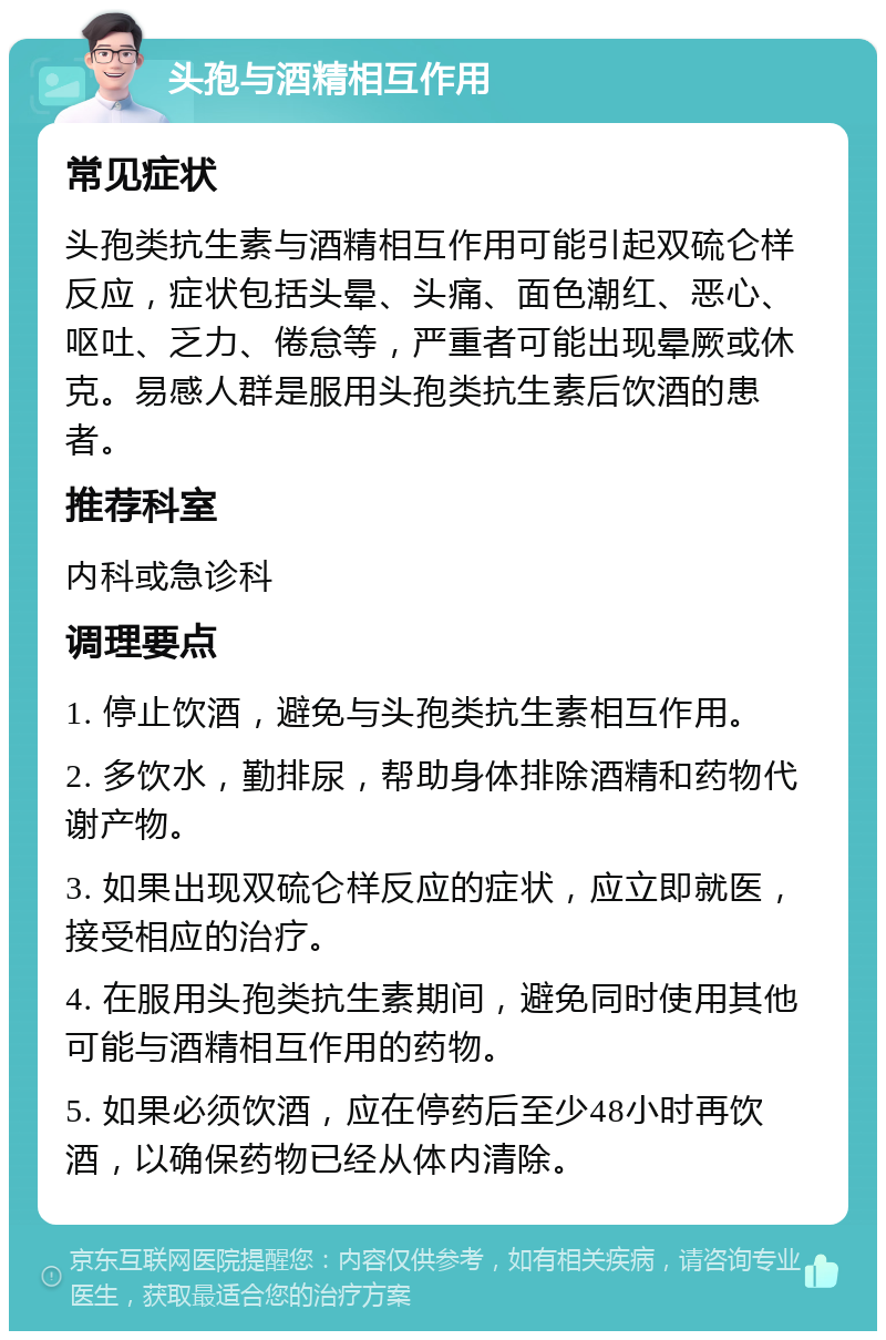 头孢与酒精相互作用 常见症状 头孢类抗生素与酒精相互作用可能引起双硫仑样反应，症状包括头晕、头痛、面色潮红、恶心、呕吐、乏力、倦怠等，严重者可能出现晕厥或休克。易感人群是服用头孢类抗生素后饮酒的患者。 推荐科室 内科或急诊科 调理要点 1. 停止饮酒，避免与头孢类抗生素相互作用。 2. 多饮水，勤排尿，帮助身体排除酒精和药物代谢产物。 3. 如果出现双硫仑样反应的症状，应立即就医，接受相应的治疗。 4. 在服用头孢类抗生素期间，避免同时使用其他可能与酒精相互作用的药物。 5. 如果必须饮酒，应在停药后至少48小时再饮酒，以确保药物已经从体内清除。