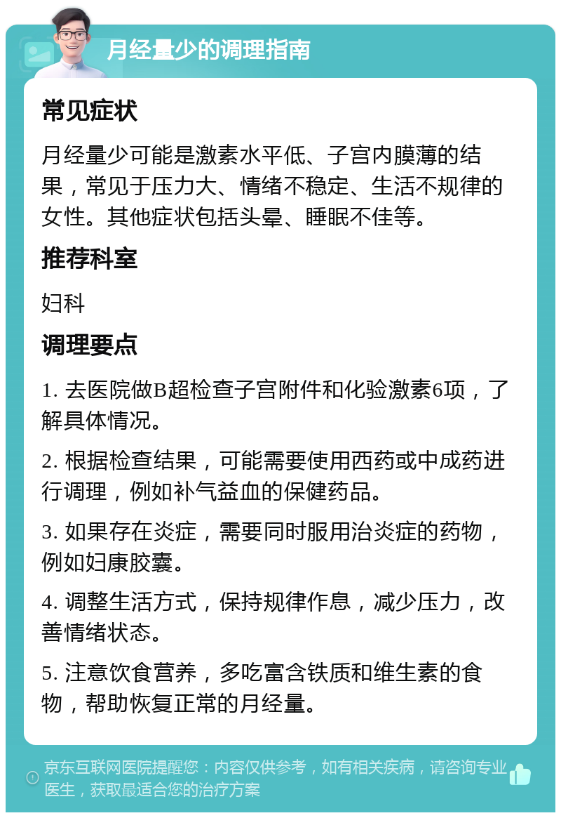 月经量少的调理指南 常见症状 月经量少可能是激素水平低、子宫内膜薄的结果，常见于压力大、情绪不稳定、生活不规律的女性。其他症状包括头晕、睡眠不佳等。 推荐科室 妇科 调理要点 1. 去医院做B超检查子宫附件和化验激素6项，了解具体情况。 2. 根据检查结果，可能需要使用西药或中成药进行调理，例如补气益血的保健药品。 3. 如果存在炎症，需要同时服用治炎症的药物，例如妇康胶囊。 4. 调整生活方式，保持规律作息，减少压力，改善情绪状态。 5. 注意饮食营养，多吃富含铁质和维生素的食物，帮助恢复正常的月经量。