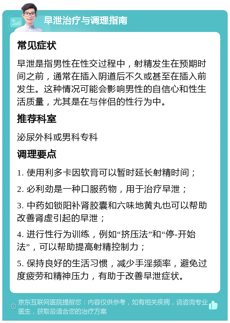 早泄治疗与调理指南 常见症状 早泄是指男性在性交过程中，射精发生在预期时间之前，通常在插入阴道后不久或甚至在插入前发生。这种情况可能会影响男性的自信心和性生活质量，尤其是在与伴侣的性行为中。 推荐科室 泌尿外科或男科专科 调理要点 1. 使用利多卡因软膏可以暂时延长射精时间； 2. 必利劲是一种口服药物，用于治疗早泄； 3. 中药如锁阳补肾胶囊和六味地黄丸也可以帮助改善肾虚引起的早泄； 4. 进行性行为训练，例如“挤压法”和“停-开始法”，可以帮助提高射精控制力； 5. 保持良好的生活习惯，减少手淫频率，避免过度疲劳和精神压力，有助于改善早泄症状。