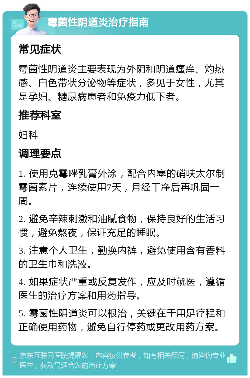 霉菌性阴道炎治疗指南 常见症状 霉菌性阴道炎主要表现为外阴和阴道瘙痒、灼热感、白色带状分泌物等症状，多见于女性，尤其是孕妇、糖尿病患者和免疫力低下者。 推荐科室 妇科 调理要点 1. 使用克霉唑乳膏外涂，配合内塞的硝呋太尔制霉菌素片，连续使用7天，月经干净后再巩固一周。 2. 避免辛辣刺激和油腻食物，保持良好的生活习惯，避免熬夜，保证充足的睡眠。 3. 注意个人卫生，勤换内裤，避免使用含有香料的卫生巾和洗液。 4. 如果症状严重或反复发作，应及时就医，遵循医生的治疗方案和用药指导。 5. 霉菌性阴道炎可以根治，关键在于用足疗程和正确使用药物，避免自行停药或更改用药方案。